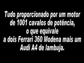 Tudo proporcionado por um motor de 1001 cavalos de potência, o que equivale a dois Ferrari 360 Modena mais um Audi A4 de lambuja. 