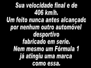 Sua velocidade final e de 406 km/h. Um feito nunca antes alcançado por nenhum outro automóvel desportivo fabricado em serie.  Nem mesmo um Fórmula 1  já atingiu uma marca como essa. 