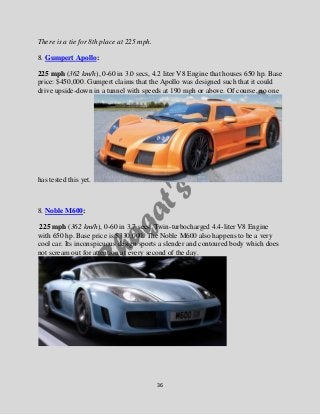 36
There is a tie for 8th place at 225 mph.
8. Gumpert Apollo:
225 mph (362 km/h), 0-60 in 3.0 secs, 4.2 liter V8 Engine t...
