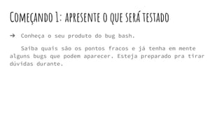 Começando 1: apresente o que será testado
➔ Conheça o seu produto do bug bash.
Saiba quais são os pontos fracos e já tenha em mente
alguns bugs que podem aparecer. Esteja preparado pra tirar
dúvidas durante.
 