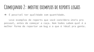 Começando 2: mostre exemplos de reports legais
➔ É possível ter qualidade com quantidade.
Leve exemplos de reports que você considera úteis pro
pessoal, antes de começar a caça. Nem todos sabem qual é a
melhor forma de reportar um bug e o que é ideal pra gente.
 