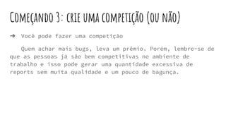 Começando 3: crie uma competição (ou não)
➔ Você pode fazer uma competição
Quem achar mais bugs, leva um prêmio. Porém, lembre-se de
que as pessoas já são bem competitivas no ambiente de
trabalho e isso pode gerar uma quantidade excessiva de
reports sem muita qualidade e um pouco de bagunça.
 