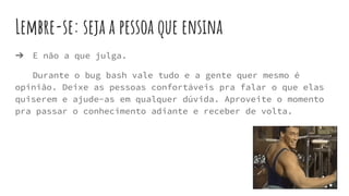 Lembre-se: seja a pessoa que ensina
➔ E não a que julga.
Durante o bug bash vale tudo e a gente quer mesmo é
opinião. Deixe as pessoas confortáveis pra falar o que elas
quiserem e ajude-as em qualquer dúvida. Aproveite o momento
pra passar o conhecimento adiante e receber de volta.
 