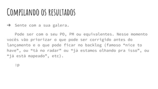 Compilando os resultados
➔ Sente com a sua galera.
Pode ser com o seu PO, PM ou equivalentes. Nesse momento
vocês vão priorizar o que pode ser corrigido antes do
lançamento e o que pode ficar no backlog (famoso “nice to
have”, ou “tá no radar” ou “já estamos olhando pra isso”, ou
“já está mapeado”, etc).
:p
 