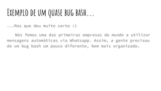 Exemplo de um quase bug bash...
...Mas que deu muito certo :)
Nós fomos uma das primeiras empresas do mundo a utilizar
mensagens automáticas via Whatsapp. Assim, a gente precisou
de um bug bash um pouco diferente, bem mais organizado.
 