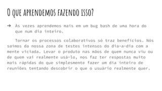 O que aprendemos fazendo isso?
➔ Às vezes aprendemos mais em um bug bash de uma hora do
que num dia inteiro.
Tornar os processos colaborativos só traz benefícios. Nós
saímos da nossa zona de testes intensos do dia-a-dia com a
mente viciada. Levar o produto nas mãos de quem nunca viu ou
de quem vai realmente usá-lo, nos faz ter respostas muito
mais rápidas do que simplesmente fazer um dia inteiro de
reuniões tentando descobrir o que o usuário realmente quer.
 