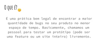 O que é?
É uma prática bem legal de encontrar a maior
quantidade de bugs no seu produto no menor
espaço de tempo. Basicamente, chamamos um
pessoal para testar um protótipo (pode ser
uma feature ou um site inteiro) livremente.
 