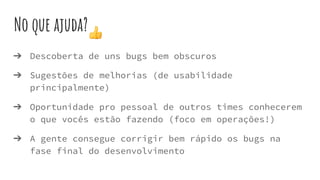 No que ajuda?
➔ Descoberta de uns bugs bem obscuros
➔ Sugestões de melhorias (de usabilidade
principalmente)
➔ Oportunidade pro pessoal de outros times conhecerem
o que vocês estão fazendo (foco em operações!)
➔ A gente consegue corrigir bem rápido os bugs na
fase final do desenvolvimento
 
