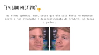 Tem lado negativo?
Na minha opinião, não. Desde que ele seja feito no momento
certo e não atrapalhe o desenvolvimento do produto, só temos
a ganhar.
 