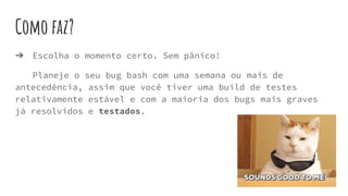 Como faz?
➔ Escolha o momento certo. Sem pânico!
Planeje o seu bug bash com uma semana ou mais de
antecedência, assim que você tiver uma build de testes
relativamente estável e com a maioria dos bugs mais graves
já resolvidos e testados.
 