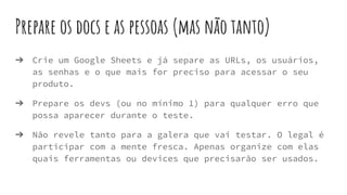 Prepare os docs e as pessoas (mas não tanto)
➔ Crie um Google Sheets e já separe as URLs, os usuários,
as senhas e o que mais for preciso para acessar o seu
produto.
➔ Prepare os devs (ou no mínimo 1) para qualquer erro que
possa aparecer durante o teste.
➔ Não revele tanto para a galera que vai testar. O legal é
participar com a mente fresca. Apenas organize com elas
quais ferramentas ou devices que precisarão ser usados.
 