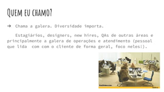 Quem eu chamo?
➔ Chama a galera. Diversidade importa.
Estagiários, designers, new hires, QAs de outras áreas e
principalmente a galera de operações e atendimento (pessoal
que lida com com o cliente de forma geral, foco neles!).
 