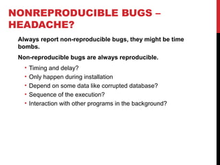 NONREPRODUCIBLE BUGS –
HEADACHE?
Always report non-reproducible bugs, they might be time
bombs.
Non-reproducible bugs are always reproducible.
• Timing and delay?
• Only happen during installation
• Depend on some data like corrupted database?
• Sequence of the execution?
• Interaction with other programs in the background?
 