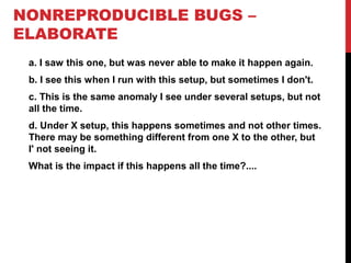 NONREPRODUCIBLE BUGS –
ELABORATE
a. I saw this one, but was never able to make it happen again.
b. I see this when I run with this setup, but sometimes I don't.
c. This is the same anomaly I see under several setups, but not
all the time.
d. Under X setup, this happens sometimes and not other times.
There may be something different from one X to the other, but
I' not seeing it.
What is the impact if this happens all the time?....
 