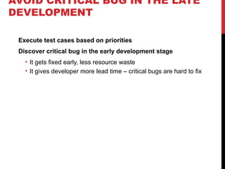 AVOID CRITICAL BUG IN THE LATE
DEVELOPMENT
Execute test cases based on priorities
Discover critical bug in the early development stage
• It gets fixed early, less resource waste
• It gives developer more lead time – critical bugs are hard to fix
 