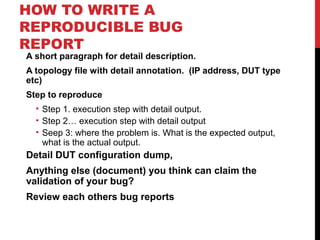 HOW TO WRITE A
REPRODUCIBLE BUG
REPORT
A short paragraph for detail description.
A topology file with detail annotation. (IP address, DUT type
etc)
Step to reproduce
• Step 1. execution step with detail output.
• Step 2… execution step with detail output
• Seep 3: where the problem is. What is the expected output,
what is the actual output.
Detail DUT configuration dump,
Anything else (document) you think can claim the
validation of your bug?
Review each others bug reports
 