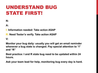 UNDERSTAND BUG
STATE FIRST!
N:
A:
I: Information needed: Take action ASAP
R: Need Tester’s verify. Take action ASAP
V:
Monitor your bug daily: usually you will get an email reminder
whenever a bug state is changed. Pay special attention to “I”
and “R”
Best practice: I and R state bug need to be updated within 24
hours.
Ask your team lead for help, monitoring bug every day is hard.
 