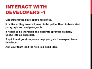 INTERACT WITH
DEVELOPERS -1
Understand the developer’s response.
It is like writing an email, need to be polite. Need to have start
paragraph and end paragraph.
It needs to be thorough and accurate (provide as many
useful info as possible).
A quick and good response help you gain the respect from
developer.
Ask your team lead for help is a good idea.
 