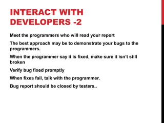 INTERACT WITH
DEVELOPERS -2
Meet the programmers who will read your report
The best approach may be to demonstrate your bugs to the
programmers.
When the programmer say it is fixed, make sure it isn’t still
broken
Verify bug fixed promptly
When fixes fail, talk with the programmer.
Bug report should be closed by testers..
 