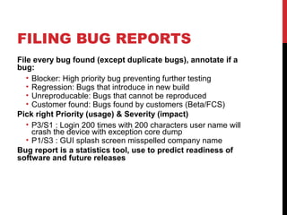 FILING BUG REPORTS
File every bug found (except duplicate bugs), annotate if a
bug:
• Blocker: High priority bug preventing further testing
• Regression: Bugs that introduce in new build
• Unreproducable: Bugs that cannot be reproduced
• Customer found: Bugs found by customers (Beta/FCS)
Pick right Priority (usage) & Severity (impact)
• P3/S1 : Login 200 times with 200 characters user name will
crash the device with exception core dump
• P1/S3 : GUI splash screen misspelled company name
Bug report is a statistics tool, use to predict readiness of
software and future releases
 