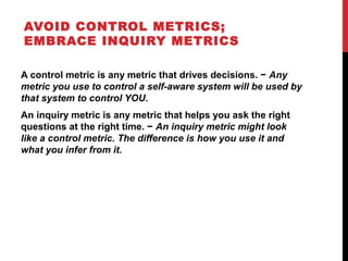 AVOID CONTROL METRICS;
EMBRACE INQUIRY METRICS
A control metric is any metric that drives decisions. − Any
metric you use to control a self-aware system will be used by
that system to control YOU.
An inquiry metric is any metric that helps you ask the right
questions at the right time. − An inquiry metric might look
like a control metric. The difference is how you use it and
what you infer from it.
 