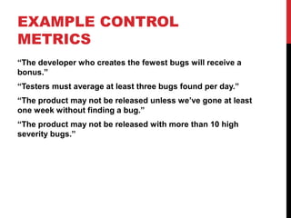EXAMPLE CONTROL
METRICS
“The developer who creates the fewest bugs will receive a
bonus.”
“Testers must average at least three bugs found per day.”
“The product may not be released unless we’ve gone at least
one week without finding a bug.”
“The product may not be released with more than 10 high
severity bugs.”
 