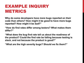 EXAMPLE INQUIRY
METRICS
Why do some developers have more bugs reported on their
code than others? How might it be good to have more bugs
reported? How might it be bad?”
“How do find rates differ among testers? What makes them
differ?”
“What does the bug find rate tell us about the readiness of
the product? Could the find rate be falling because testing is
slack, and not because the product is good?”
“What are the high severity bugs? Should we fix them?”
 