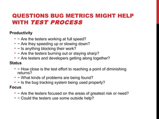 QUESTIONS BUG METRICS MIGHT HELP
WITH TEST PROCESS
Productivity
• − Are the testers working at full speed?
• − Are they speeding up or slowing down?
• − Is anything blocking their work?
• − Are the testers burning out or staying sharp?
• − Are testers and developers getting along together?
Status
• − How close is the test effort to reaching a point of diminishing
returns?
• − What kinds of problems are being found?
• − Is the bug tracking system being used properly?
Focus
• − Are the testers focused on the areas of greatest risk or need?
• − Could the testers use some outside help?
 