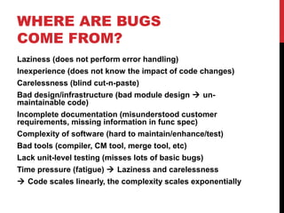WHERE ARE BUGS
COME FROM?
Laziness (does not perform error handling)
Inexperience (does not know the impact of code changes)
Carelessness (blind cut-n-paste)
Bad design/infrastructure (bad module design  un-
maintainable code)
Incomplete documentation (misunderstood customer
requirements, missing information in func spec)
Complexity of software (hard to maintain/enhance/test)
Bad tools (compiler, CM tool, merge tool, etc)
Lack unit-level testing (misses lots of basic bugs)
Time pressure (fatigue)  Laziness and carelessness
 Code scales linearly, the complexity scales exponentially
 