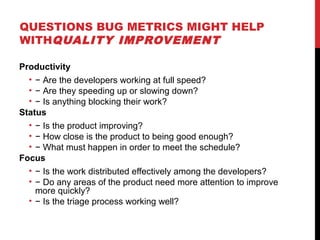 QUESTIONS BUG METRICS MIGHT HELP
WITHQUALITY IMPROVEMENT
Productivity
• − Are the developers working at full speed?
• − Are they speeding up or slowing down?
• − Is anything blocking their work?
Status
• − Is the product improving?
• − How close is the product to being good enough?
• − What must happen in order to meet the schedule?
Focus
• − Is the work distributed effectively among the developers?
• − Do any areas of the product need more attention to improve
more quickly?
• − Is the triage process working well?
 