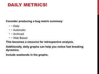 DAILY METRICS!
Consider producing a bug metric summary:
• − Daily
• − Automatic
• − Archived
• − Web Based
This becomes a resource for retrospective analysis.
Additionally, daily graphs can help you notice fast breaking
dynamics.
Include weekends in the graphs.
 