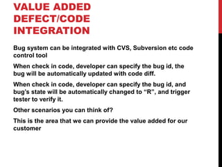 VALUE ADDED
DEFECT/CODE
INTEGRATION
Bug system can be integrated with CVS, Subversion etc code
control tool
When check in code, developer can specify the bug id, the
bug will be automatically updated with code diff.
When check in code, developer can specify the bug id, and
bug’s state will be automatically changed to “R”, and trigger
tester to verify it.
Other scenarios you can think of?
This is the area that we can provide the value added for our
customer
 