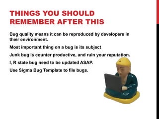 THINGS YOU SHOULD
REMEMBER AFTER THIS
Bug quality means it can be reproduced by developers in
their environment.
Most important thing on a bug is its subject
Junk bug is counter productive, and ruin your reputation.
I, R state bug need to be updated ASAP.
Use Sigma Bug Template to file bugs.
 