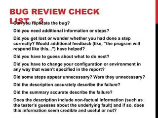 BUG REVIEW CHECK
LIST – 3Can you replicate the bug?
Did you need additional information or steps?
Did you get lost or wonder whether you had done a step
correctly? Would additional feedback (like, “the program will
respond like this...”) have helped?
Did you have to guess about what to do next?
Did you have to change your configuration or environment in
any way that wasn’t specified in the report?
Did some steps appear unnecessary? Were they unnecessary?
Did the description accurately describe the failure?
Did the summary accurate describe the failure?
Does the description include non-factual information (such as
the tester’s guesses about the underlying fault) and if so, does
this information seem credible and useful or not?
 