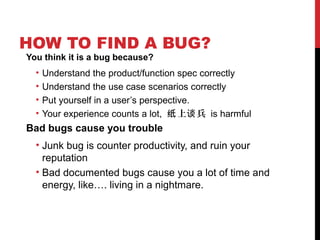 HOW TO FIND A BUG?
You think it is a bug because?
• Understand the product/function spec correctly
• Understand the use case scenarios correctly
• Put yourself in a user’s perspective.
• Your experience counts a lot, 上 兵纸 谈 is harmful
Bad bugs cause you trouble
• Junk bug is counter productivity, and ruin your
reputation
• Bad documented bugs cause you a lot of time and
energy, like…. living in a nightmare.
 