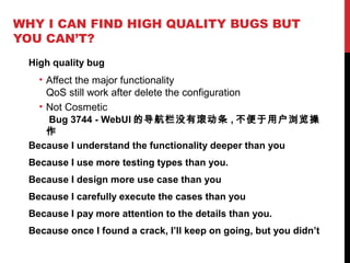 WHY I CAN FIND HIGH QUALITY BUGS BUT
YOU CAN’T?
High quality bug
• Affect the major functionality
QoS still work after delete the configuration
• Not Cosmetic
Bug 3744 - WebUI 的导航栏没有滚动条 , 不便于用户浏览操
作
Because I understand the functionality deeper than you
Because I use more testing types than you.
Because I design more use case than you
Because I carefully execute the cases than you
Because I pay more attention to the details than you.
Because once I found a crack, I’ll keep on going, but you didn’t
 
