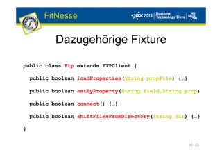 10 / 23
Dazugehörige Fixture
FitNesse
public class Ftp extends FTPClient {
public boolean loadProperties(String propFile) {…}
public boolean setByProperty(String field,String prop)
public boolean connect() {…}
public boolean shiftFilesFromDirectory(String dir) {…}
}
 