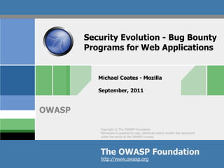 Security Evolution - Bug Bounty
        Programs for Web Applications


           Michael Coates - Mozilla

           September, 2011


OWASP

           Copyright © The OWASP Foundation
           Permission is granted to copy, distribute and/or modify this document
           under the terms of the OWASP License.




           The OWASP Foundation
           http://www.owasp.org
 