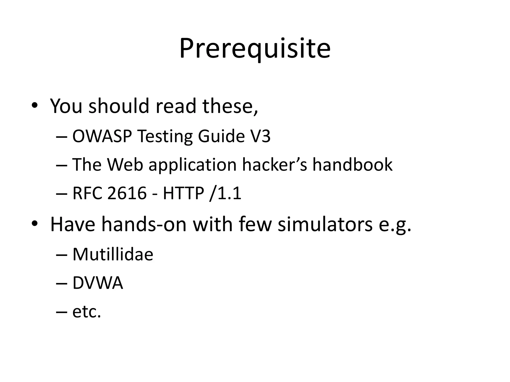 Prerequisite
• You should read these,
– OWASP Testing Guide V3
– The Web application hacker’s handbook
– RFC 2616 - HTTP /1.1

• Have hands-on with few simulators e.g.
– Mutillidae
– DVWA
– etc.

 