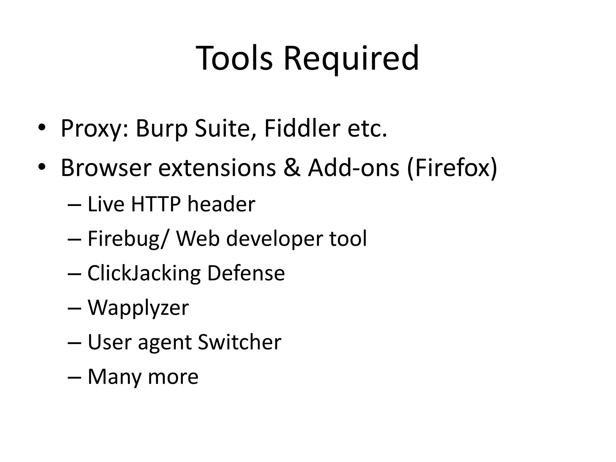 Tools Required
• Proxy: Burp Suite, Fiddler etc.
• Browser extensions & Add-ons (Firefox)
– Live HTTP header
– Firebug/ Web developer tool
– ClickJacking Defense
– Wapplyzer
– User agent Switcher
– Many more

 
