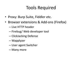 Tools Required
• Proxy: Burp Suite, Fiddler etc.
• Browser extensions & Add-ons (Firefox)
– Live HTTP header
– Firebug/ Web developer tool
– ClickJacking Defense
– Wapplyzer
– User agent Switcher
– Many more

 