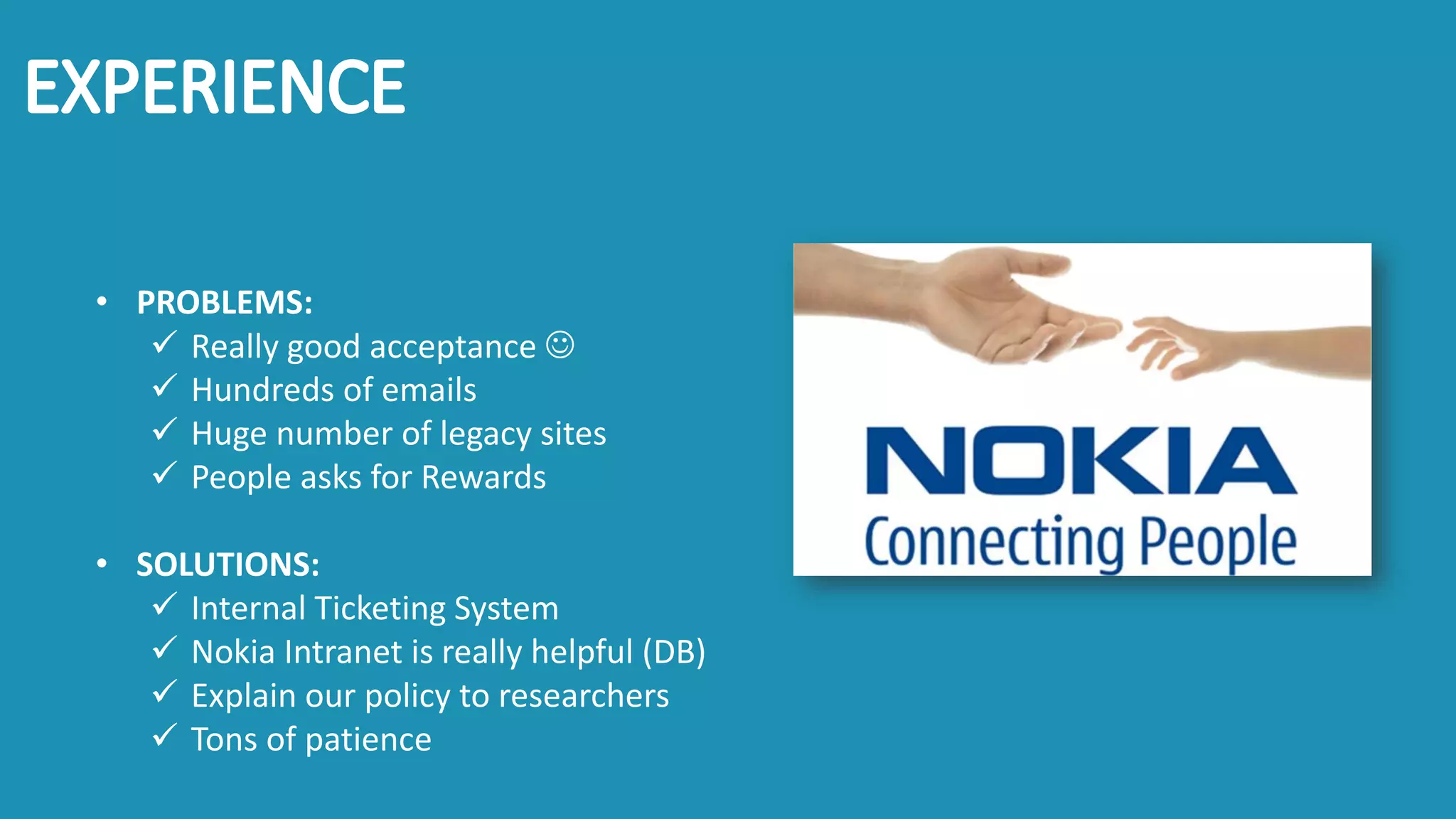 • PROBLEMS:
✓ Really good acceptance ☺
✓ Hundreds of emails
✓ Huge number of legacy sites
✓ People asks for Rewards
• SOLUTIONS:
✓ Internal Ticketing System
✓ Nokia Intranet is really helpful (DB)
✓ Explain our policy to researchers
✓ Tons of patience
 
