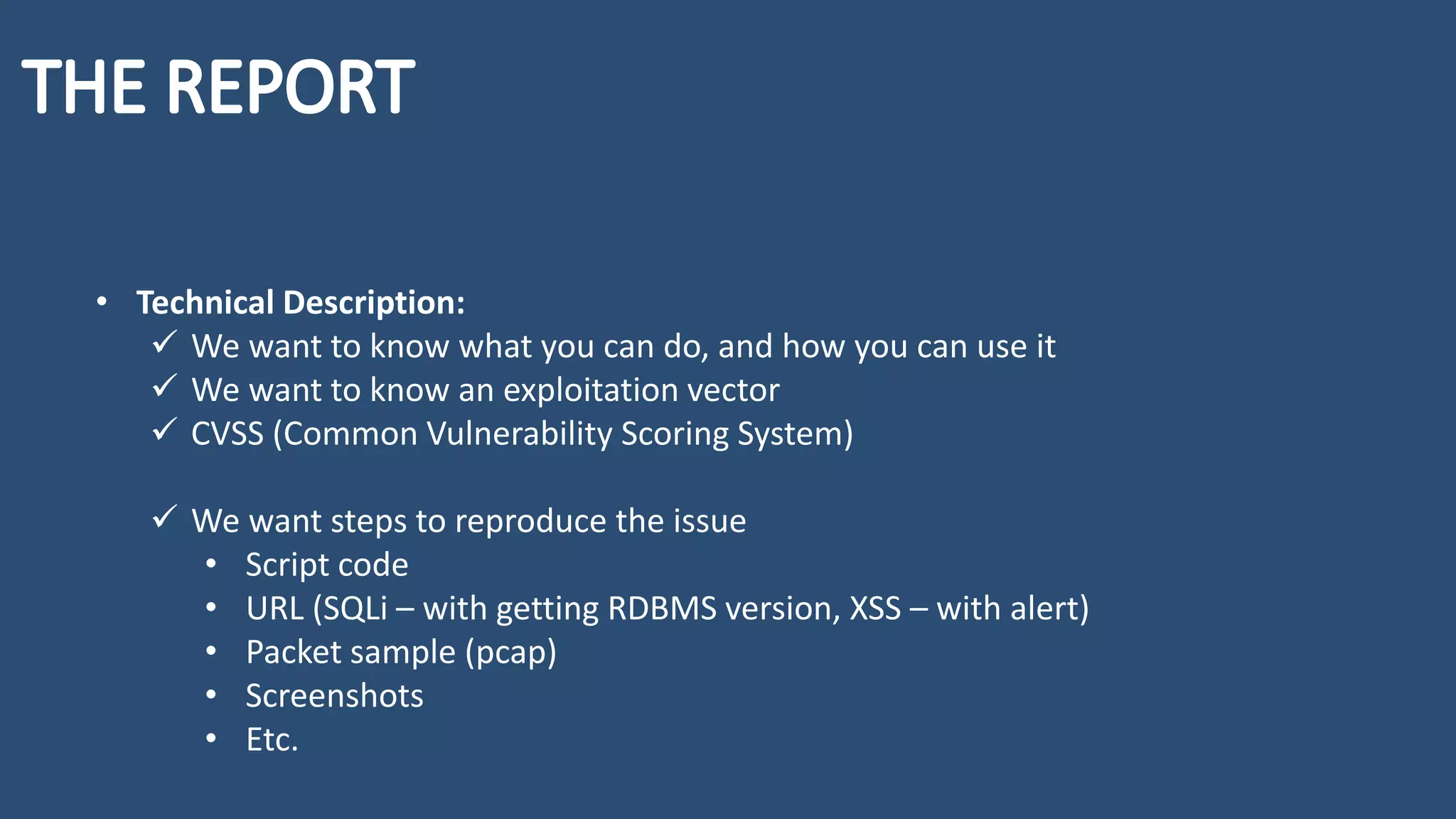 • Technical Description:
✓ We want to know what you can do, and how you can use it
✓ We want to know an exploitation vector
✓ CVSS (Common Vulnerability Scoring System)
✓ We want steps to reproduce the issue
• Script code
• URL (SQLi – with getting RDBMS version, XSS – with alert)
• Packet sample (pcap)
• Screenshots
• Etc.
 