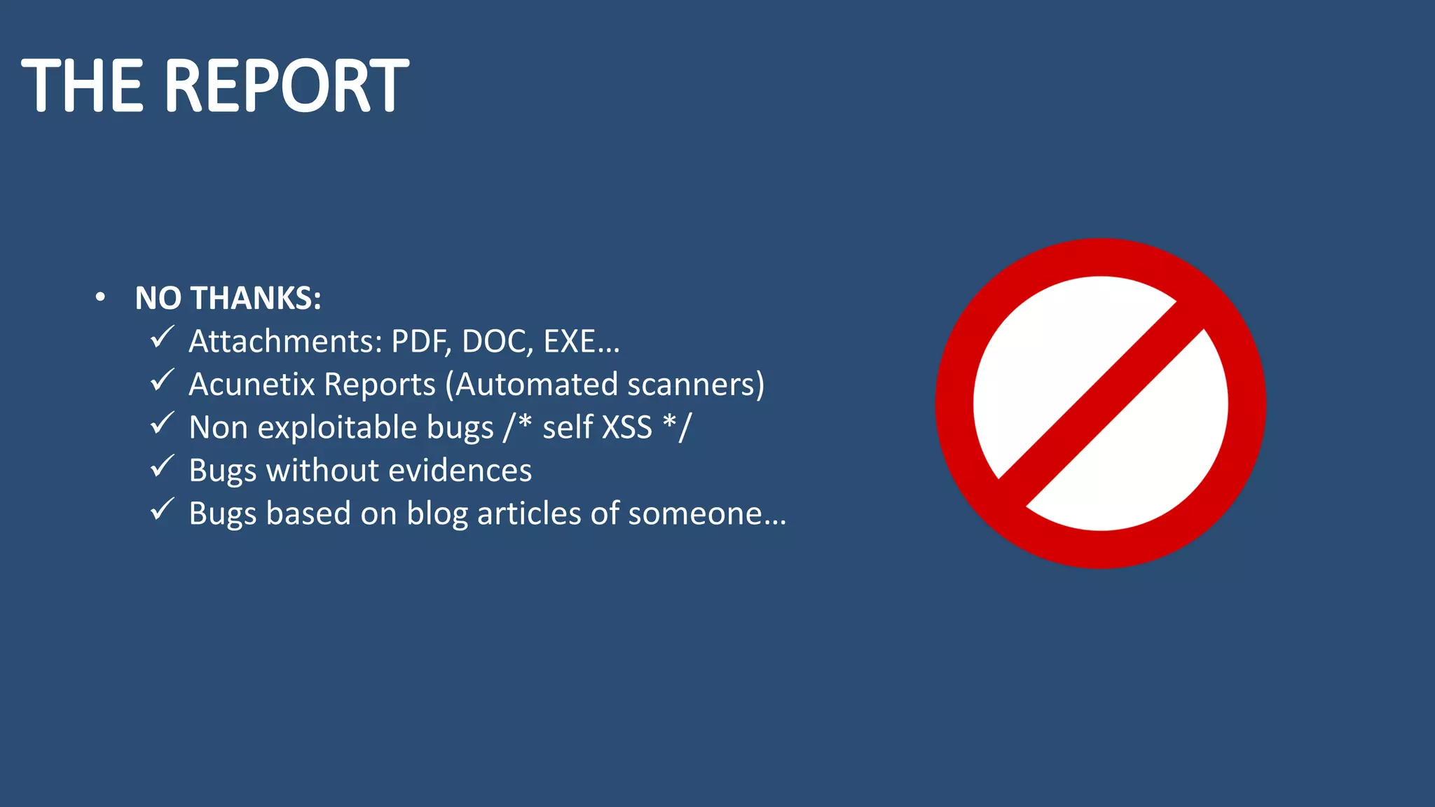 • NO THANKS:
✓ Attachments: PDF, DOC, EXE…
✓ Acunetix Reports (Automated scanners)
✓ Non exploitable bugs /* self XSS */
✓ Bugs without evidences
✓ Bugs based on blog articles of someone…
 