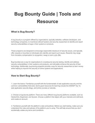 Bug Bounty Guide | Tools and
Resource
What is Bug Bounty?
A bug bounty is a program offered by organizations, typically websites, software developers, and
technology companies, to incentivize ethical hackers and security researchers to identify and report
security vulnerabilities or bugs in their systems or products.
These programs are designed to encourage responsible disclosure of security issues, and typically
offer rewards or bounties to individuals who identify and report such issues. Rewards may range
from monetary compensation to recognition, swag or even a job offer.
Bug bounties are a way for organizations to crowdsource security testing, identify and address
security vulnerabilities in their systems and products, and ultimately enhance the security of their
technology. Additionally, bug bounty programs provide a way for security researchers to earn money
while helping to improve the security of online systems and applications.
How to Start Bug Bounty?
1. Learn the basics: Familiarize yourself with the fundamentals of web application security and the
common vulnerabilities that exist. Some good resources for learning include the OWASP Top 10,
web application security blogs, and online courses or tutorials.
2. Choose a bug bounty platform: There are many different bug bounty platforms available, such as
HackerOne, Bugcrowd, and Synack. Choose a platform that aligns with your interests and skill level,
and create an account.
3. Familiarize yourself with the platform’s rules and policies: Before you start testing, make sure you
understand the rules and policies of the platform you’re using. This will help ensure that you don’t
accidentally violate any terms and conditions.
 