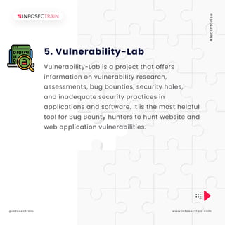 5. Vulnerability-Lab
www.infosectrain.com
@infosectrain #
l
e
a
r
n
t
o
r
i
s
e
+
Vulnerability-Lab is a project that offers
information on vulnerability research,
assessments, bug bounties, security holes,
and inadequate security practices in
applications and software. It is the most helpful
tool for Bug Bounty hunters to hunt website and
web application vulnerabilities.
 