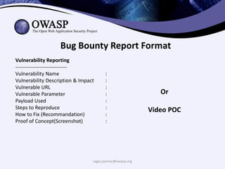 sagar.parmar@owasp.org
Bug Bounty Report Format
Vulnerability Reporting
------------------------------
Vulnerability Name :
Vulnerability Description & Impact :
Vulnerable URL :
Vulnerable Parameter :
Payload Used :
Steps to Reproduce :
How to Fix (Recommandation) :
Proof of Concept(Screenshot) :
Or
Video POC
 