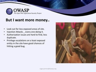 sagar.parmar@owasp.org
But I want more money..
• Look out for less exposed areas of site.
• Injection Attacks _ every one doing it.
• Authorization issues are hard to find, less
duplicate.
• Privilege escalations on a least exposed
entity in the site have good chances of
hitting a good bug.
 