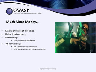 sagar.parmar@owasp.org
Much More Money…
• Make a checklist of test cases.
• Divide it in two parts.
• Normal bugs
• Everyone knows about them.
• Abnormal bugs.
• You / Someone else found this.
• Only active researchers know about them.
 