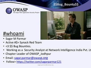 $$Bug_Bounty$$
#whoami
• Sagar M Parmar
• Active #$> Synack Red Team
• <3 $$ Bug Bounties.
• Working as a Security Analyst at Network Intelligence India Pvt. Lt
• Chapter Leader of OWASP_Jodhpur
• Email: sagar.parmar@owasp.org
• Follow> https://twitter.com/sagarparmar121
sagar.parmar@owasp.org
 